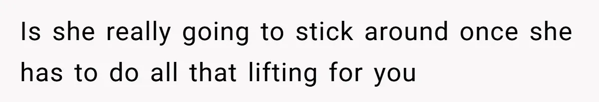 Is she really going to stick around once she has to do all that lifting for you