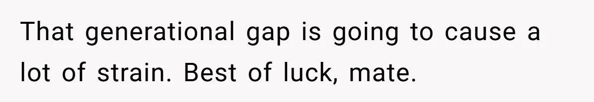 That generational gap is going to cause a lot of strain. Best of luck, mate.