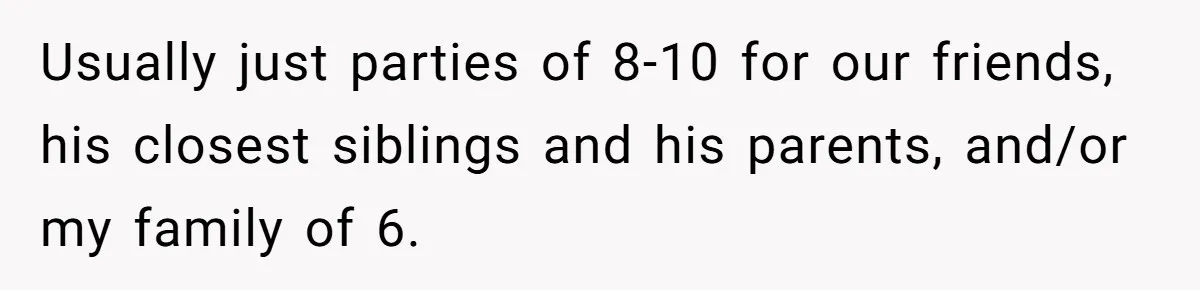 Usually just parties of 8-10 for our friends, his closest siblings and his parents, and/or my family of 6.