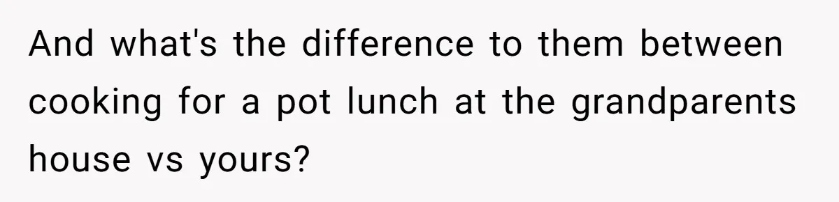 And what's the difference to them between cooking for a pot lunch at the grandparents house vs yours?