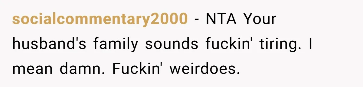 socialcommentary2000 − NTA Your husband's family sounds fuckin' tiring. I mean damn. Fuckin' weirdoes.