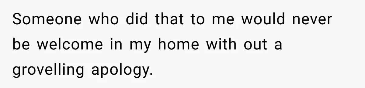 Someone who did that to me would never be welcome in my home with out a grovelling apology.