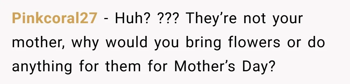 Pinkcoral27 − Huh? ??? They’re not your mother, why would you bring flowers or do anything for them for Mother’s Day?