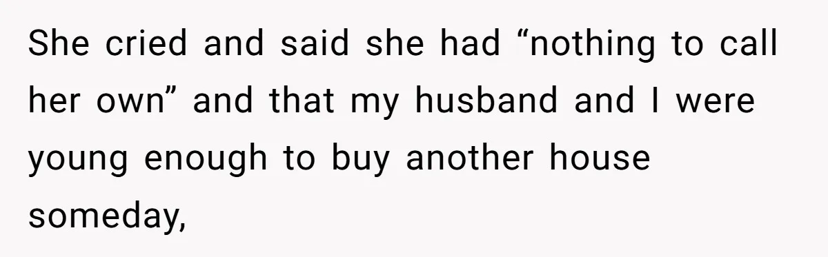 She cried and said she had “nothing to call her own” and that my husband and I were young enough to buy another house someday,