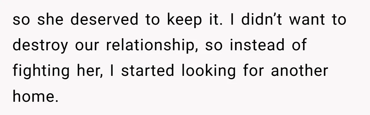 so she deserved to keep it. I didn’t want to destroy our relationship, so instead of fighting her, I started looking for another home.