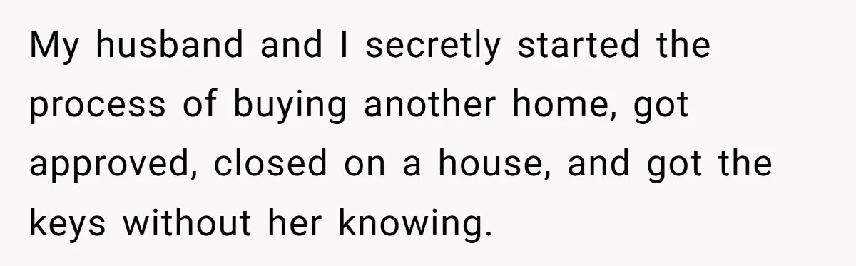My husband and I secretly started the process of buying another home, got approved, closed on a house, and got the keys without her knowing.