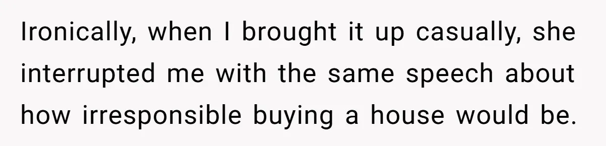 Ironically, when I brought it up casually, she interrupted me with the same speech about how irresponsible buying a house would be.