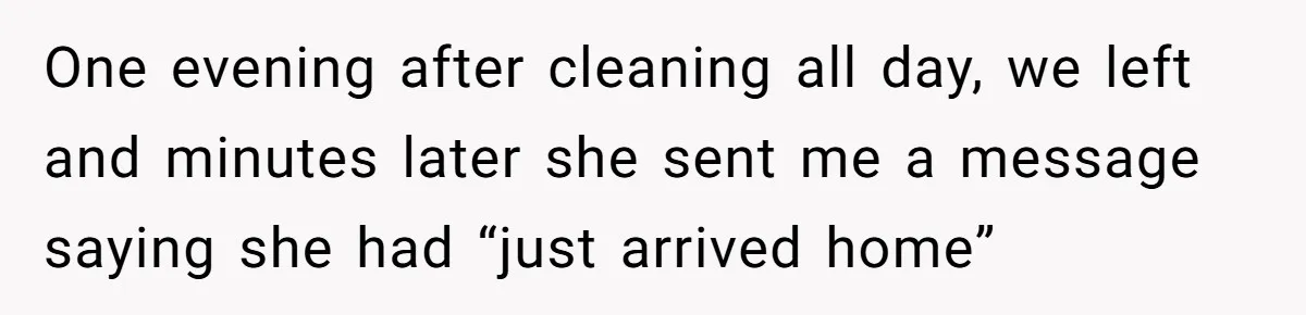 One evening after cleaning all day, we left and minutes later she sent me a message saying she had “just arrived home”