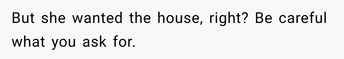 But she wanted the house, right? Be careful what you ask for.