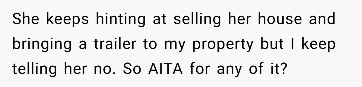 She keeps hinting at selling her house and bringing a trailer to my property but I keep telling her no. So AITA for any of it?