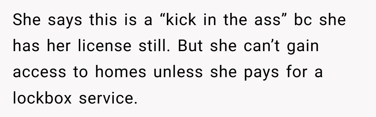 She says this is a “kick in the ass” bc she has her license still. But she can’t gain access to homes unless she pays for a lockbox service.