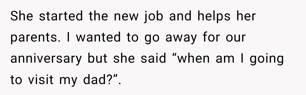 She started the new job and helps her parents. I wanted to go away for our anniversary but she said “when am I going to visit my dad?”.