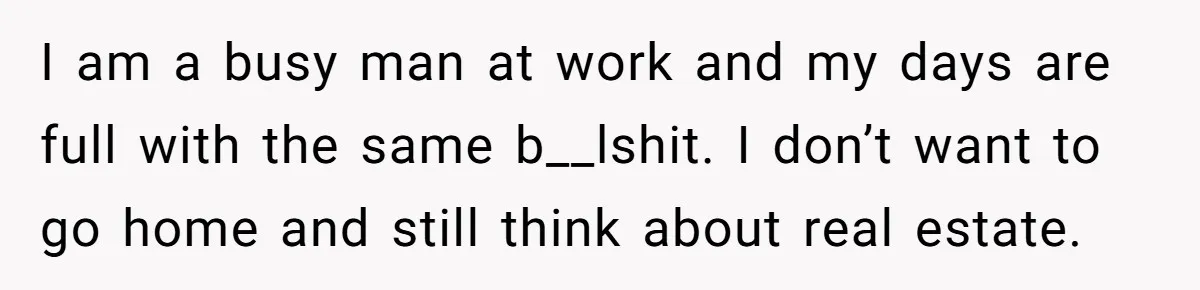 I am a busy man at work and my days are full with the same b__lshit. I don’t want to go home and still think about real estate.