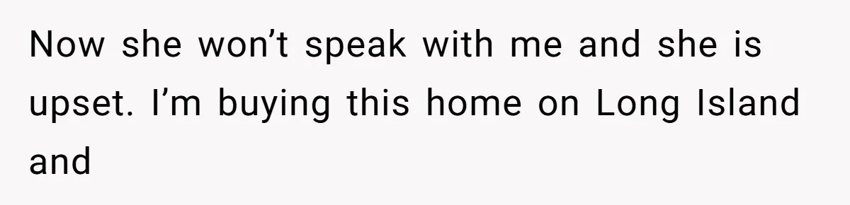 Now she won’t speak with me and she is upset. I’m buying this home on Long Island and