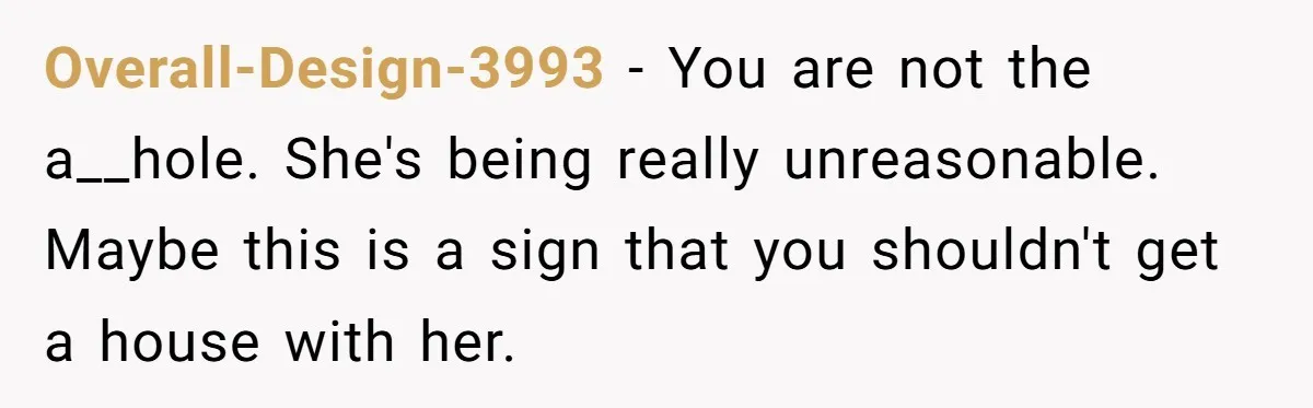 Overall-Design-3993 − You are not the a__hole. She's being really unreasonable. Maybe this is a sign that you shouldn't get a house with her.