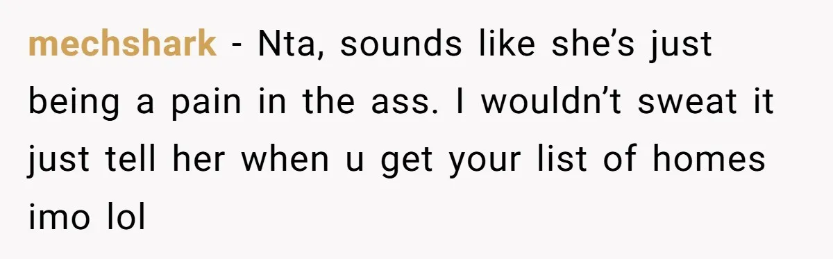 mechshark − Nta, sounds like she’s just being a pain in the ass. I wouldn’t sweat it just tell her when u get your list of homes imo lol