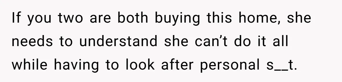 If you two are both buying this home, she needs to understand she can’t do it all while having to look after personal s__t.