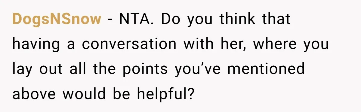 DogsNSnow − NTA. Do you think that having a conversation with her, where you lay out all the points you’ve mentioned above would be helpful?