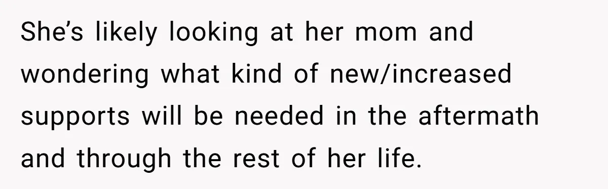 She’s likely looking at her mom and wondering what kind of new/increased supports will be needed in the aftermath and through the rest of her life.