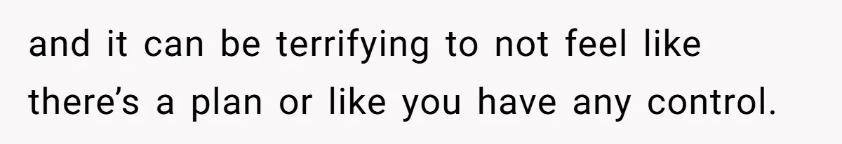 and it can be terrifying to not feel like there’s a plan or like you have any control.