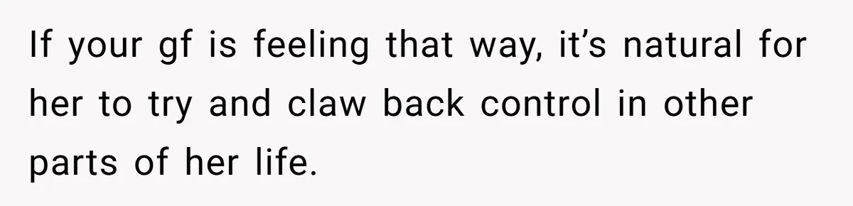 If your gf is feeling that way, it’s natural for her to try and claw back control in other parts of her life.