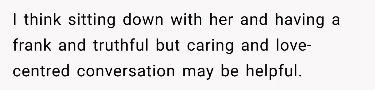 I think sitting down with her and having a frank and truthful but caring and love-centred conversation may be helpful.