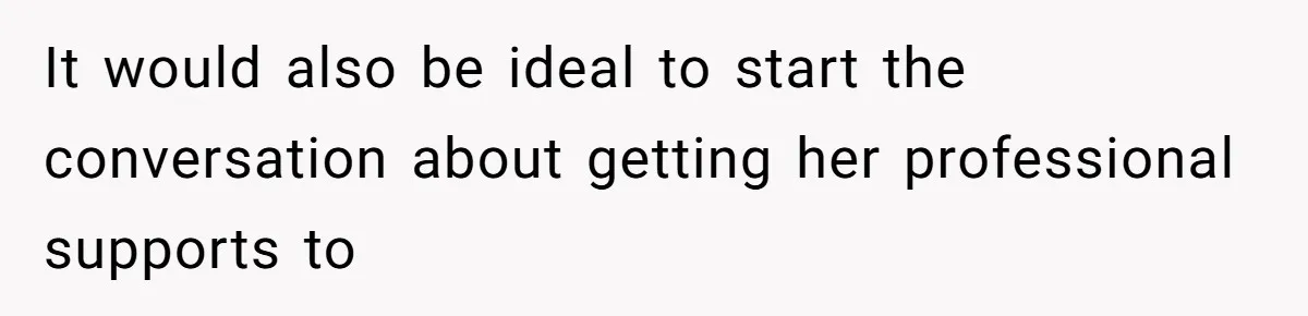 It would also be ideal to start the conversation about getting her professional supports to
