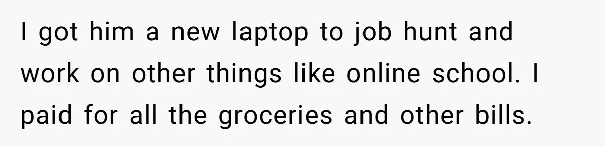 I got him a new laptop to job hunt and work on other things like online school. I paid for all the groceries and other bills.