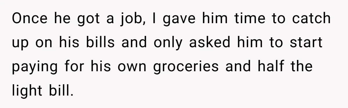 Once he got a job, I gave him time to catch up on his bills and only asked him to start paying for his own groceries and half the light...