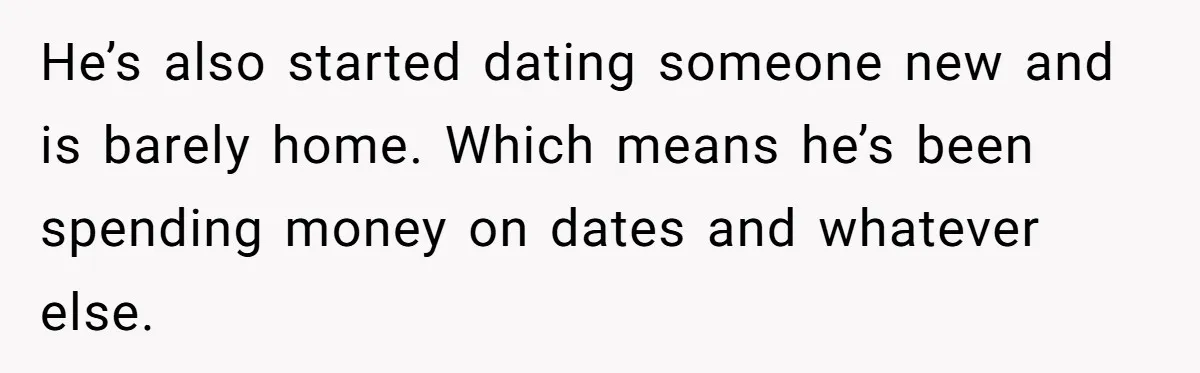 He’s also started dating someone new and is barely home. Which means he’s been spending money on dates and whatever else.