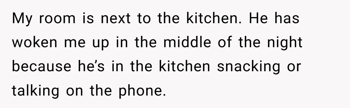 My room is next to the kitchen. He has woken me up in the middle of the night because he’s in the kitchen snacking or talking on the phone.