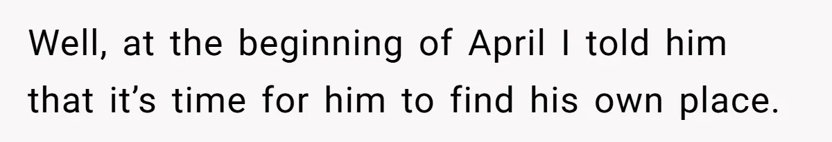 Well, at the beginning of April I told him that it’s time for him to find his own place.