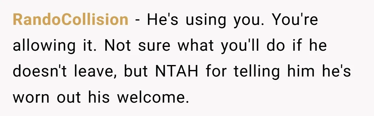 RandoCollision − He's using you. You're allowing it. Not sure what you'll do if he doesn't leave, but NTAH for telling him he's worn out his welcome.