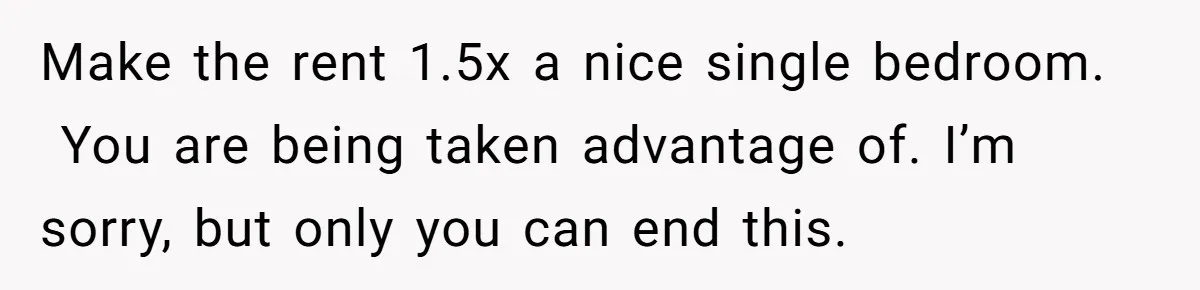 Make the rent 1.5x a nice single bedroom.   You are being taken advantage of. I’m sorry, but only you can end this.