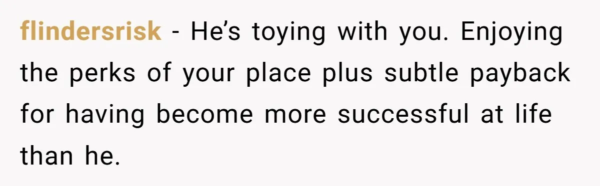 flindersrisk − He’s toying with you. Enjoying the perks of your place plus subtle payback for having become more successful at life than he.