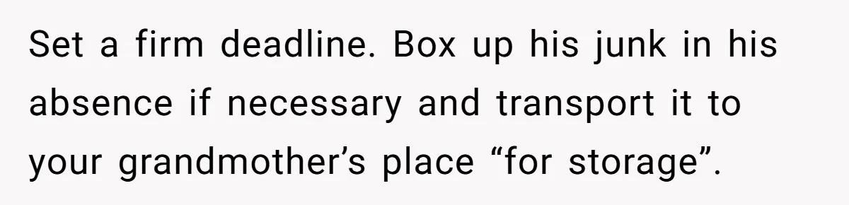 Set a firm deadline. Box up his junk in his absence if necessary and transport it to your grandmother’s place “for storage”.