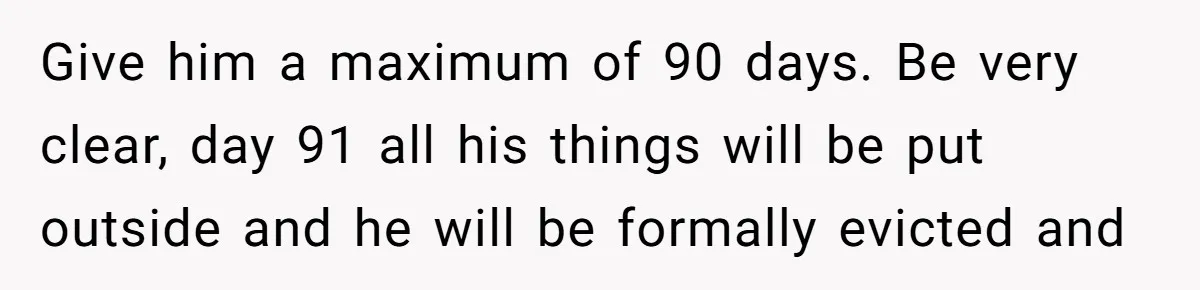 Give him a maximum of 90 days. Be very clear, day 91 all his things will be put outside and he will be formally evicted and