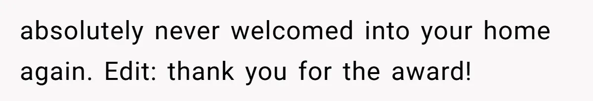 absolutely never welcomed into your home again. Edit: thank you for the award!