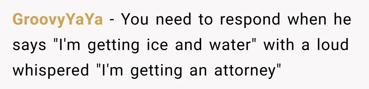 GroovyYaYa − You need to respond when he says "I'm getting ice and water" with a loud whispered "I'm getting an attorney"