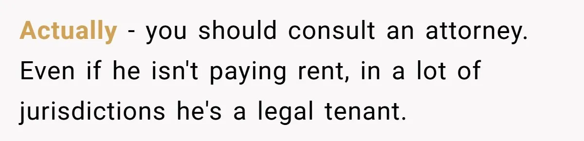 Actually - you should consult an attorney. Even if he isn't paying rent, in a lot of jurisdictions he's a legal tenant.