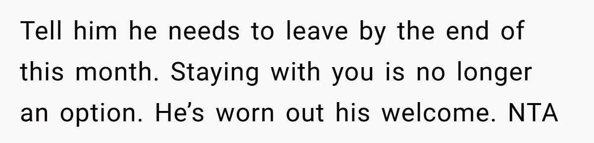 Tell him he needs to leave by the end of this month. Staying with you is no longer an option. He’s worn out his welcome. NTA