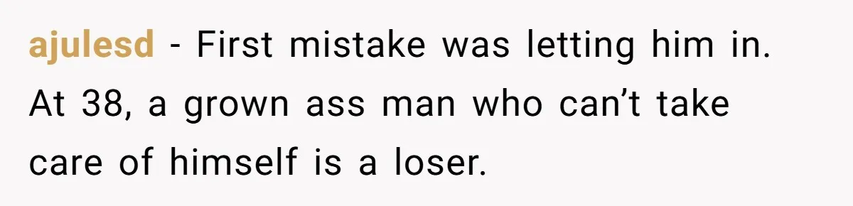 ajulesd − First mistake was letting him in. At 38, a grown ass man who can’t take care of himself is a loser.