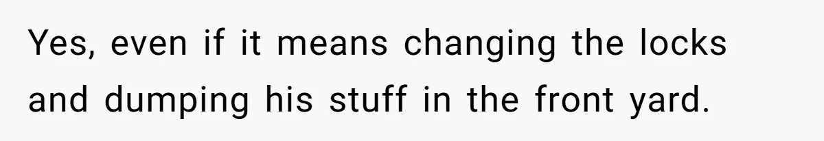 Yes, even if it means changing the locks and dumping his stuff in the front yard.