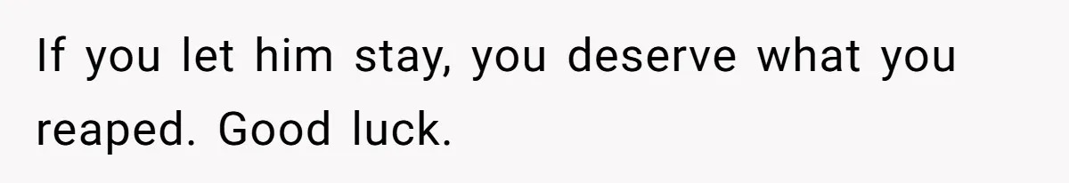 If you let him stay, you deserve what you reaped. Good luck.