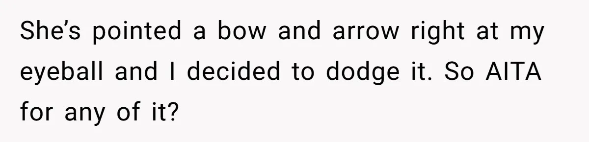 She’s pointed a bow and arrow right at my eyeball and I decided to dodge it. So AITA for any of it?