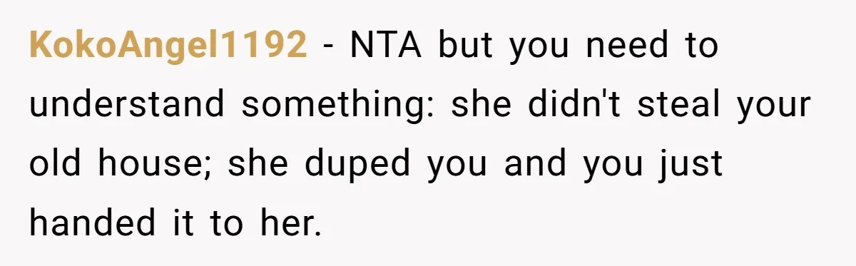 KokoAngel1192 − NTA but you need to understand something: she didn't steal your old house; she duped you and you just handed it to her.