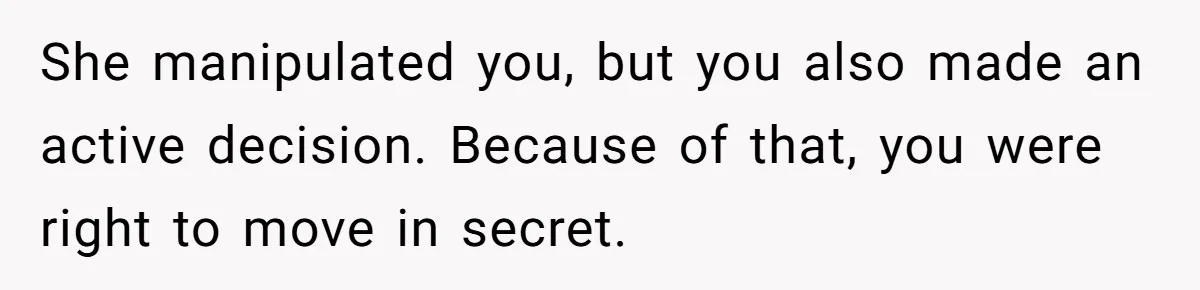 She manipulated you, but you also made an active decision. Because of that, you were right to move in secret.