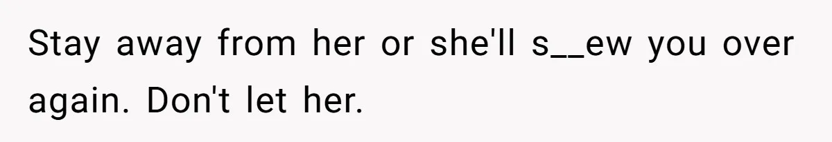 Stay away from her or she'll s__ew you over again. Don't let her.