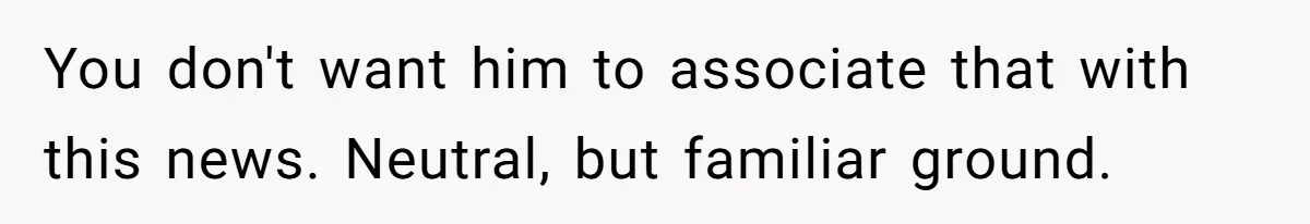 You don't want him to associate that with this news. Neutral, but familiar ground.