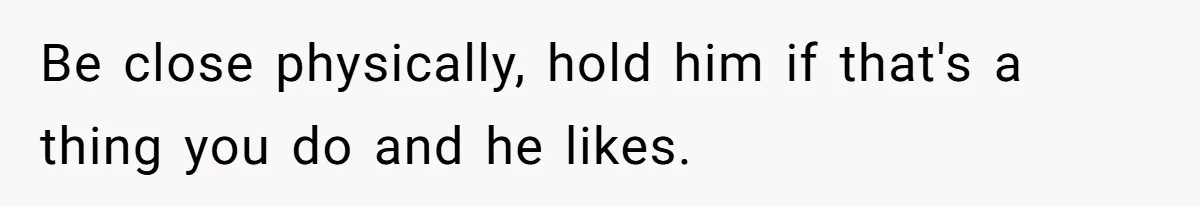 Be close physically, hold him if that's a thing you do and he likes.